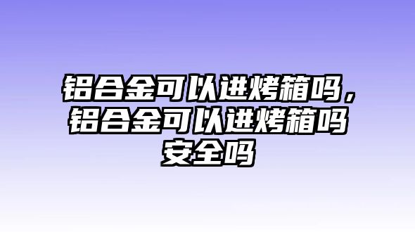 鋁合金可以進(jìn)烤箱嗎，鋁合金可以進(jìn)烤箱嗎安全嗎