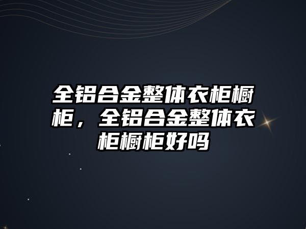 全鋁合金整體衣柜櫥柜，全鋁合金整體衣柜櫥柜好嗎