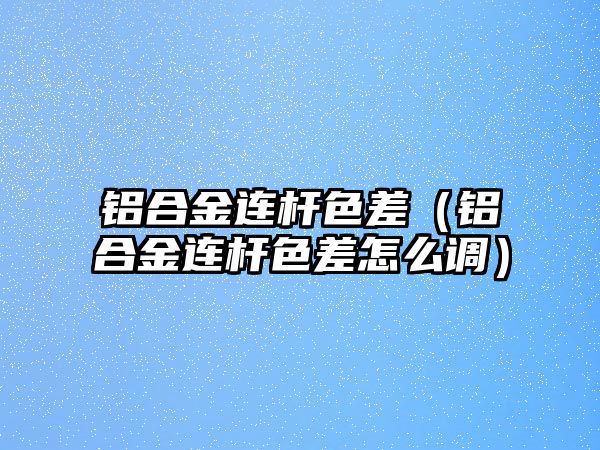 鋁合金連桿色差（鋁合金連桿色差怎么調(diào)）