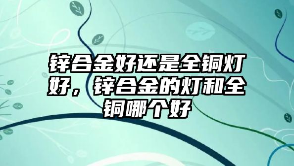 鋅合金好還是全銅燈好，鋅合金的燈和全銅哪個好