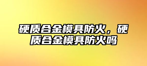 硬質(zhì)合金模具防火，硬質(zhì)合金模具防火嗎