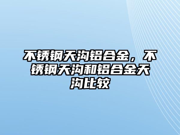 不銹鋼天溝鋁合金，不銹鋼天溝和鋁合金天溝比較