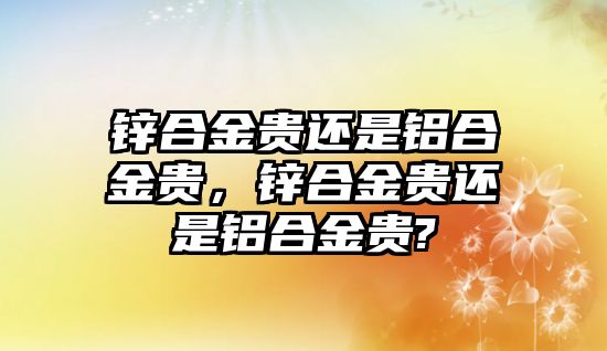 鋅合金貴還是鋁合金貴，鋅合金貴還是鋁合金貴?