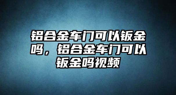 鋁合金車(chē)門(mén)可以鈑金嗎，鋁合金車(chē)門(mén)可以鈑金嗎視頻