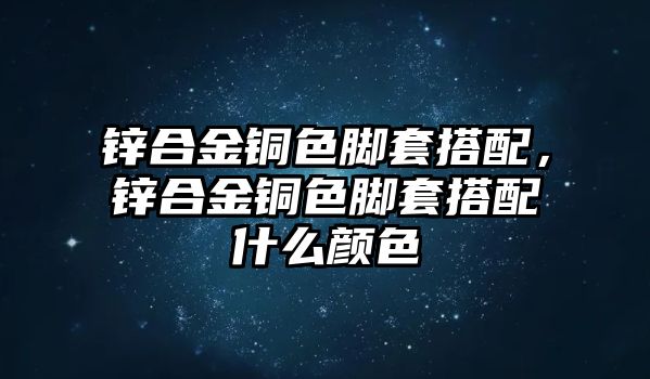 鋅合金銅色腳套搭配，鋅合金銅色腳套搭配什么顏色