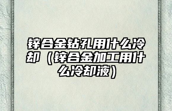 鋅合金鉆孔用什么冷卻（鋅合金加工用什么冷卻液）