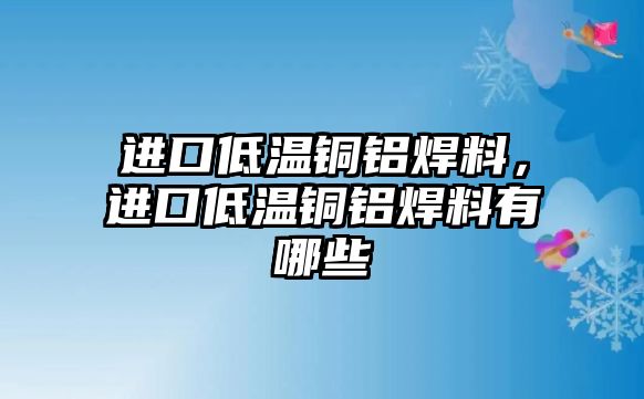 進口低溫銅鋁焊料，進口低溫銅鋁焊料有哪些