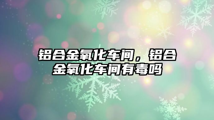 鋁合金氧化車間，鋁合金氧化車間有毒嗎