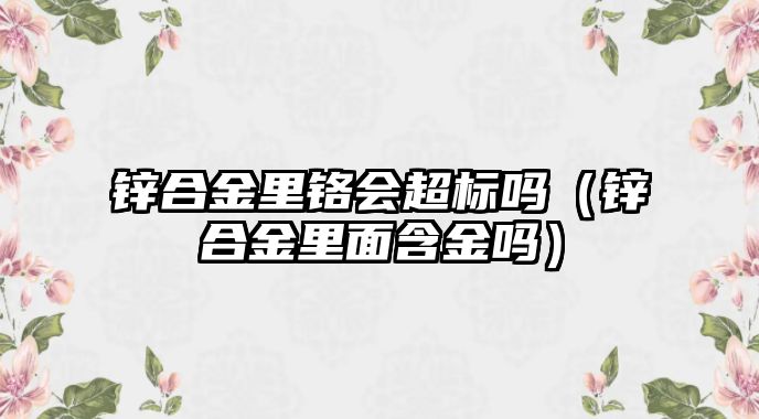 鋅合金里鉻會(huì)超標(biāo)嗎（鋅合金里面含金嗎）