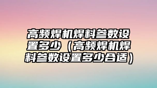 高頻焊機焊料參數(shù)設置多少（高頻焊機焊料參數(shù)設置多少合適）