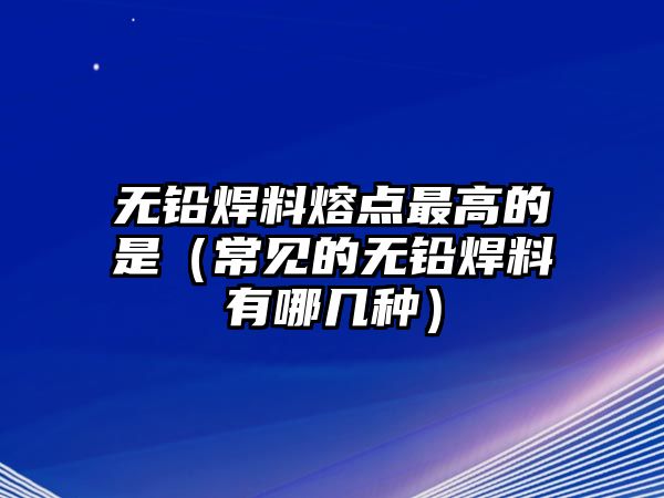 無鉛焊料熔點(diǎn)最高的是（常見的無鉛焊料有哪幾種）