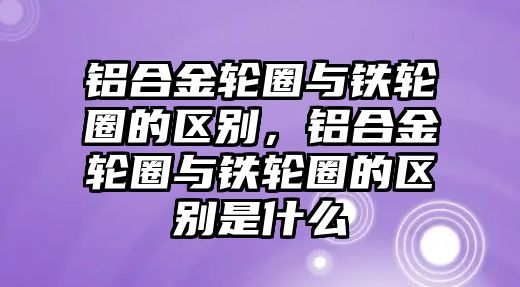 鋁合金輪圈與鐵輪圈的區(qū)別，鋁合金輪圈與鐵輪圈的區(qū)別是什么