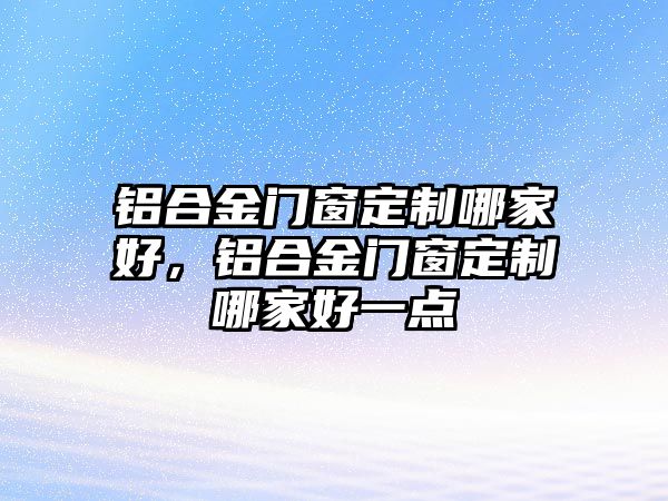 鋁合金門窗定制哪家好，鋁合金門窗定制哪家好一點(diǎn)