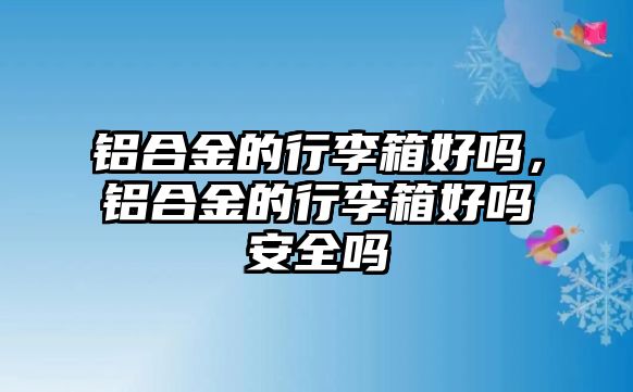 鋁合金的行李箱好嗎，鋁合金的行李箱好嗎安全嗎