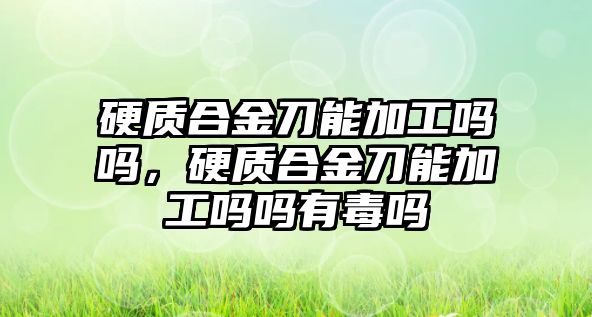 硬質(zhì)合金刀能加工嗎嗎，硬質(zhì)合金刀能加工嗎嗎有毒嗎