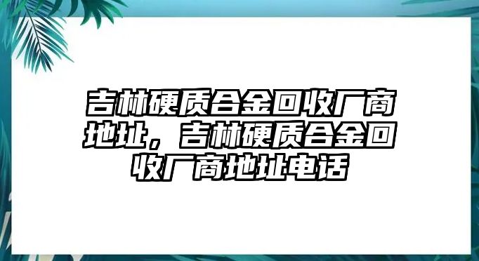 吉林硬質(zhì)合金回收廠商地址，吉林硬質(zhì)合金回收廠商地址電話