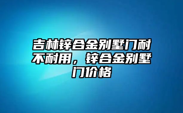 吉林鋅合金別墅門耐不耐用，鋅合金別墅門價格