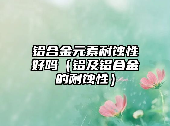 鋁合金元素耐蝕性好嗎（鋁及鋁合金的耐蝕性）