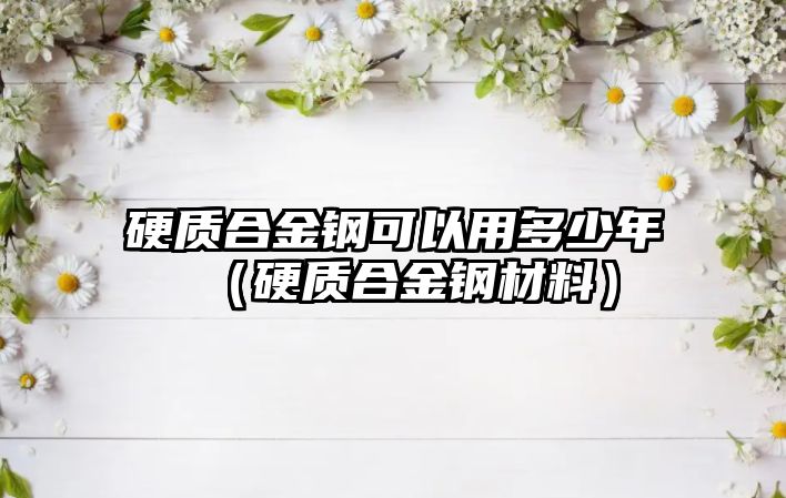 硬質(zhì)合金鋼可以用多少年（硬質(zhì)合金鋼材料）