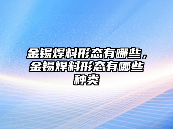 金錫焊料形態(tài)有哪些，金錫焊料形態(tài)有哪些種類