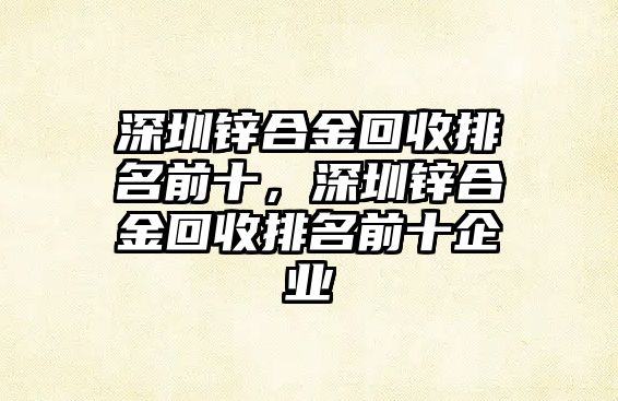 深圳鋅合金回收排名前十，深圳鋅合金回收排名前十企業(yè)