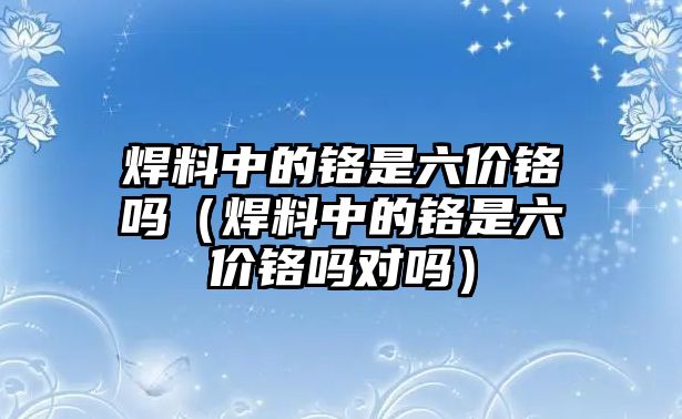 焊料中的鉻是六價(jià)鉻嗎（焊料中的鉻是六價(jià)鉻嗎對(duì)嗎）