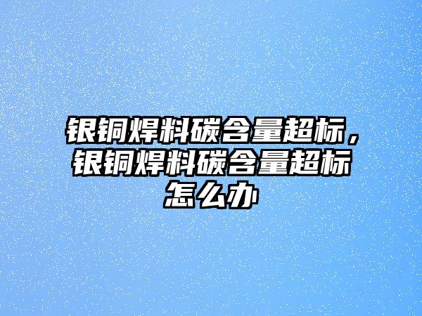 銀銅焊料碳含量超標，銀銅焊料碳含量超標怎么辦