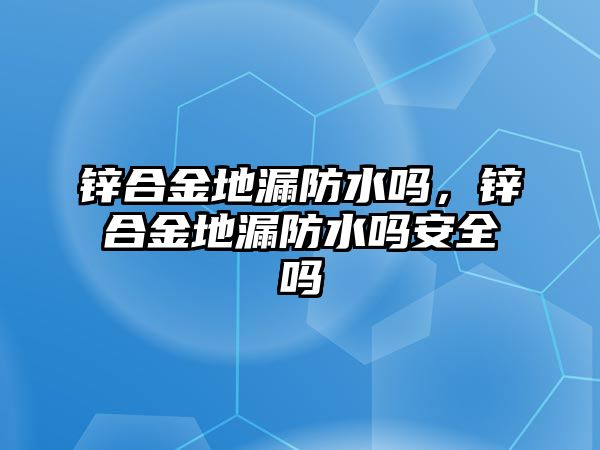 鋅合金地漏防水嗎，鋅合金地漏防水嗎安全嗎