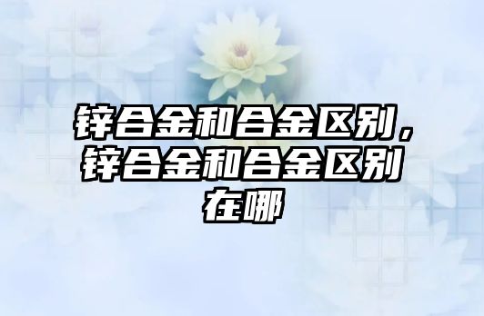 鋅合金和合金區(qū)別，鋅合金和合金區(qū)別在哪