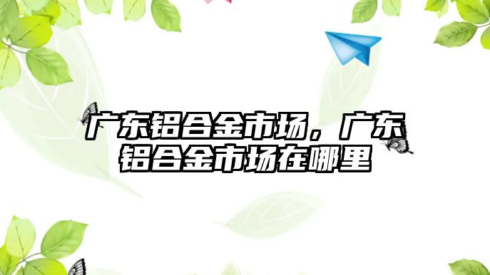 廣東鋁合金市場，廣東鋁合金市場在哪里