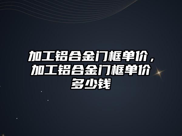 加工鋁合金門框單價，加工鋁合金門框單價多少錢