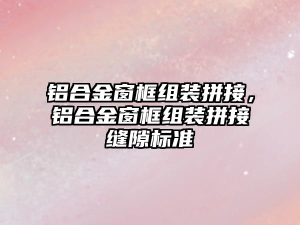 鋁合金窗框組裝拼接，鋁合金窗框組裝拼接縫隙標準