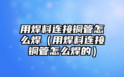 用焊料連接銅管怎么焊（用焊料連接銅管怎么焊的）