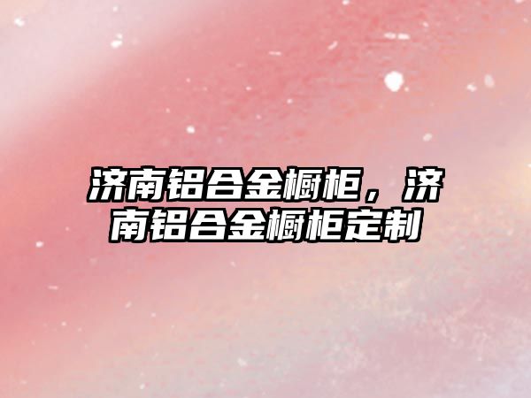 濟南鋁合金櫥柜，濟南鋁合金櫥柜定制