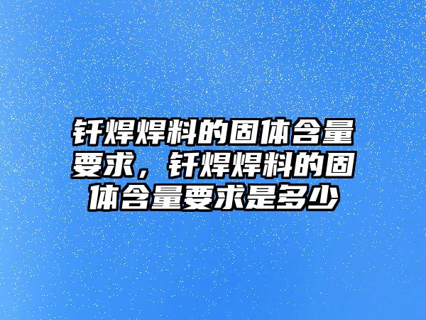 釬焊焊料的固體含量要求，釬焊焊料的固體含量要求是多少