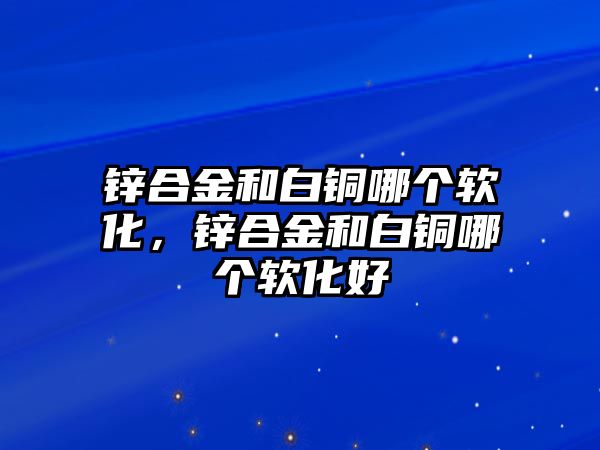 鋅合金和白銅哪個軟化，鋅合金和白銅哪個軟化好