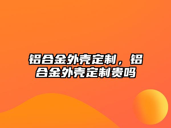 鋁合金外殼定制，鋁合金外殼定制貴嗎