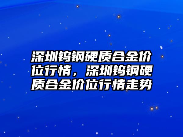 深圳鎢鋼硬質(zhì)合金價位行情，深圳鎢鋼硬質(zhì)合金價位行情走勢