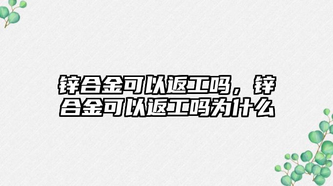 鋅合金可以返工嗎，鋅合金可以返工嗎為什么