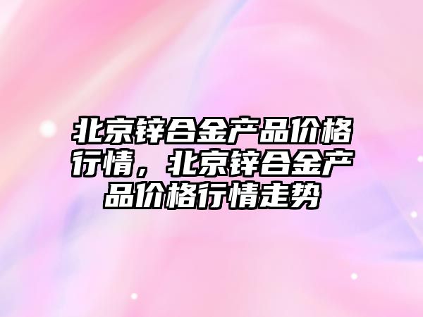 北京鋅合金產品價格行情，北京鋅合金產品價格行情走勢