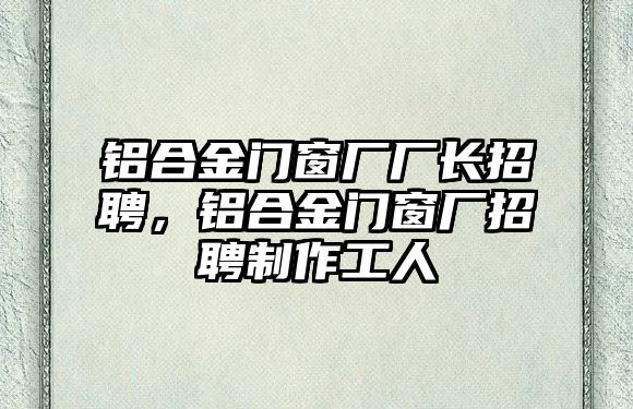 鋁合金門窗廠廠長招聘，鋁合金門窗廠招聘制作工人