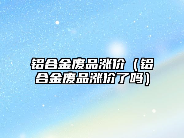 鋁合金廢品漲價（鋁合金廢品漲價了嗎）