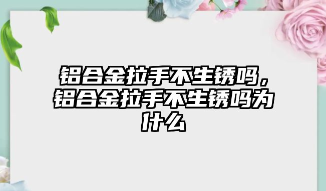 鋁合金拉手不生銹嗎，鋁合金拉手不生銹嗎為什么