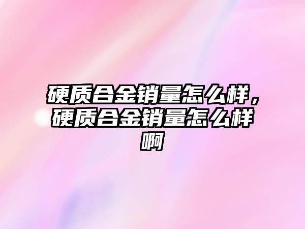 硬質(zhì)合金銷量怎么樣，硬質(zhì)合金銷量怎么樣啊