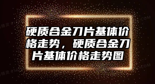 硬質(zhì)合金刀片基體價格走勢，硬質(zhì)合金刀片基體價格走勢圖