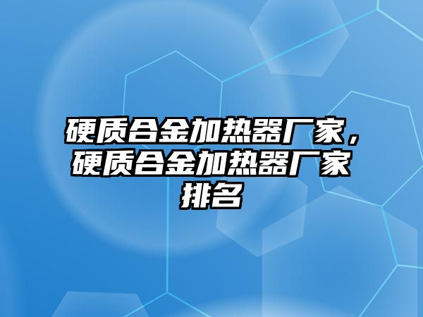 硬質(zhì)合金加熱器廠家，硬質(zhì)合金加熱器廠家排名