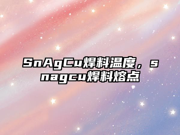 SnAgCu焊料溫度，snagcu焊料熔點(diǎn)