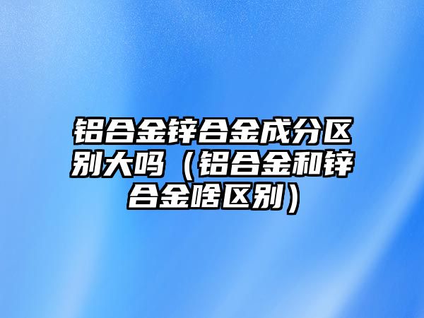 鋁合金鋅合金成分區(qū)別大嗎（鋁合金和鋅合金啥區(qū)別）