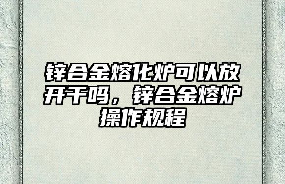 鋅合金熔化爐可以放開干嗎，鋅合金熔爐操作規(guī)程