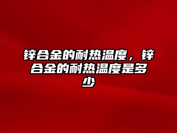 鋅合金的耐熱溫度，鋅合金的耐熱溫度是多少